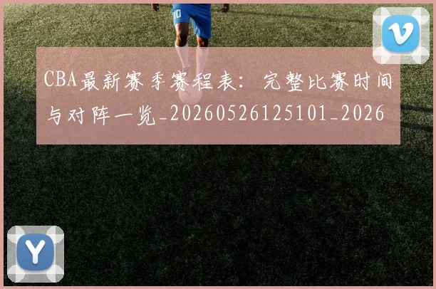 CBA最新赛季赛程表：完整比赛时间与对阵一览_20260526125101_20260606165246